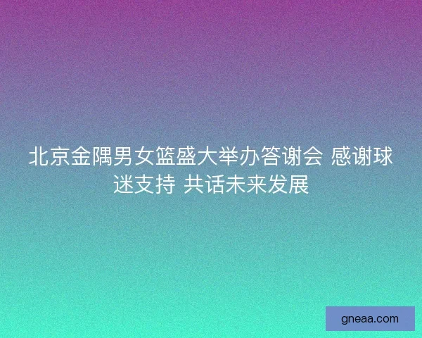 北京金隅男女篮盛大举办答谢会 感谢球迷支持 共话未来发展
