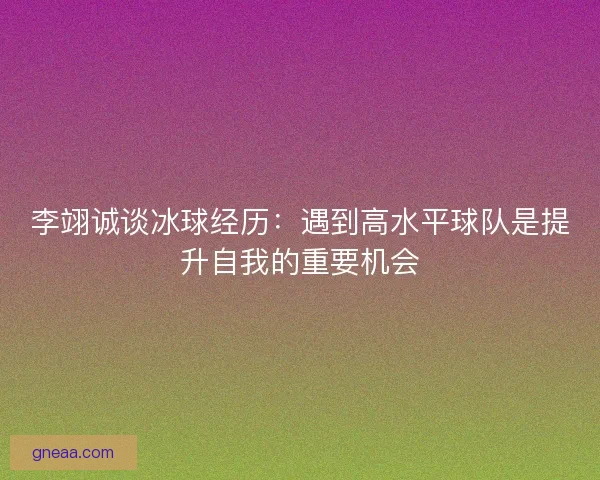 李翊诚谈冰球经历：遇到高水平球队是提升自我的重要机会