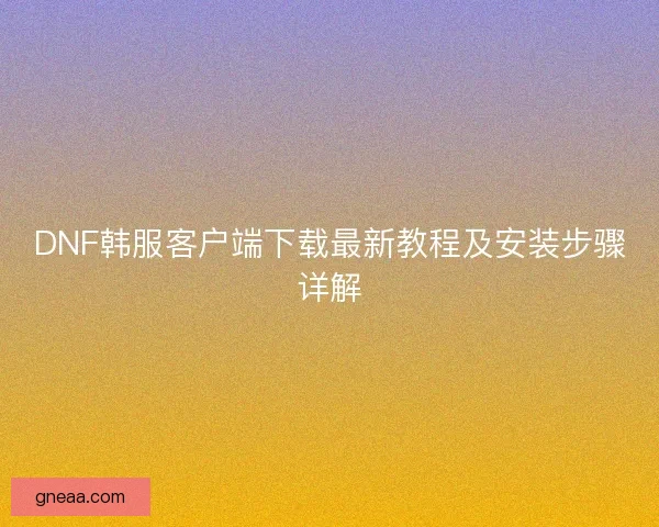 DNF韩服客户端下载最新教程及安装步骤详解